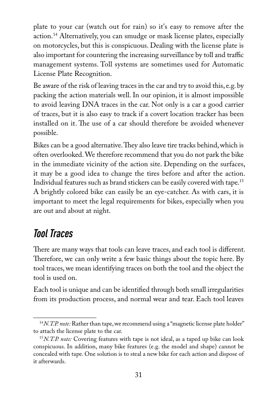 plate to your car (watch out for rain) so it’s casy to remove after the action.* Alternatively, you can smudge or mask license plates, especially on motorcycles, but this is conspicuous. Dealing with the license plate is also important for countering the increasing surveillance by toll and traffic management systems. Toll systems are sometimes used for Automatic License Plate Recognition.  Be aware of the risk of leaving traces in the car and try to avoid this, e.g. by packing the action materials well. In our opinion, it is almost impossible t0 avoid leaving DNA traces in the car. Not only is a car a good carrier of traces, but it is also casy to track if a covert location tracker has been installed on it. The use of a car should therefore be avoided whenever possible.  Bikes can be a good alternative. They also leav tirc tracks behind, which is often overlooked. We therefore recommend that you do not park the bike in the immediate vicinity of the action site. Depending on the surfices, it may be a good idea to change the tires before and after the action, Individual features such as brand stickers can be casily covered with tape.® A brightly colored bike can easily be an eye-catcher. As with cars, it is important to meet the legal requirements for bikes, cspecially when you are out and about at night.  Tool Traces  There are many ways that tools can leave traces, and each tool i different. Thercfore, we can only write a few basic things about the topic here. By ool traces, we mean identifying traces on both the tool and the object the ool i used on.  Each tool s unique and can be identified through both smallirregulasities from its production process, and normal wear and tear. Each tool leaves  N TR note:Rather than tape, e reco o attach the license plate to the car.  BN.T not: Covering features with tape s not ideal, a a taped up bike can look conspicuous. In addition, many bike features (c.g.the model and shape) cannot be concealed with tape. One solution is to steal s new bike for each setion and dispose of it afterwards.  nd using a “magneticlicense plate holder”  31 